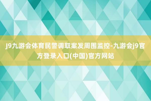 J9九游会体育民警调取案发周围监控-九游会j9官方登录入口(中国)官方网站