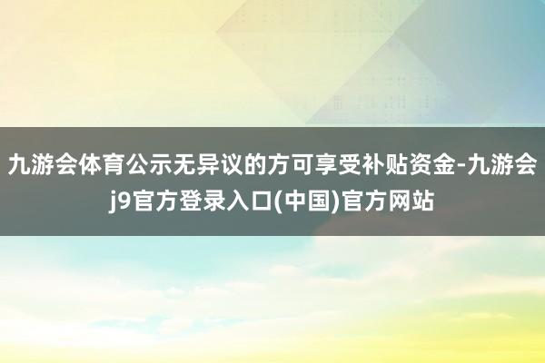 九游会体育公示无异议的方可享受补贴资金-九游会j9官方登录入口(中国)官方网站