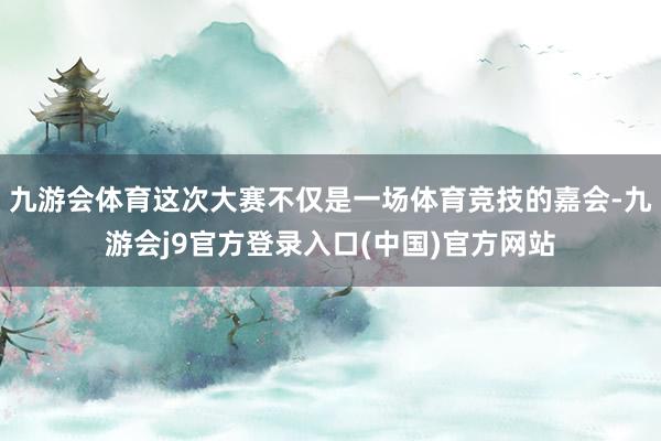 九游会体育这次大赛不仅是一场体育竞技的嘉会-九游会j9官方登录入口(中国)官方网站