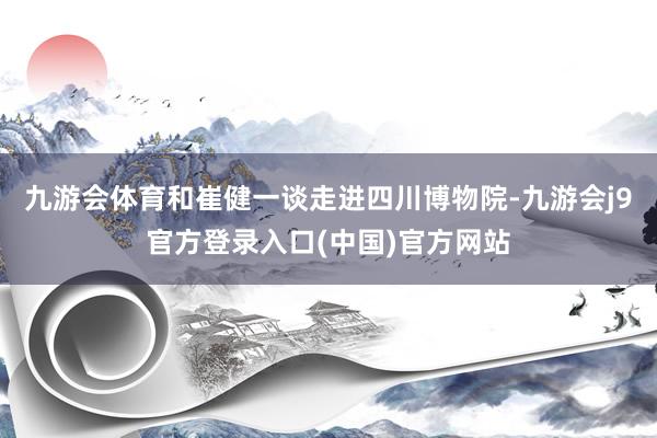 九游会体育和崔健一谈走进四川博物院-九游会j9官方登录入口(中国)官方网站