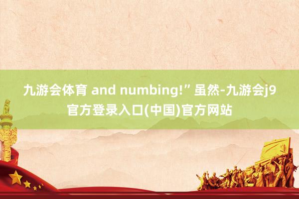 九游会体育 and numbing!”　　虽然-九游会j9官方登录入口(中国)官方网站