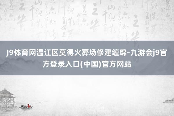 J9体育网温江区莫得火葬场修建缠绵-九游会j9官方登录入口(中国)官方网站