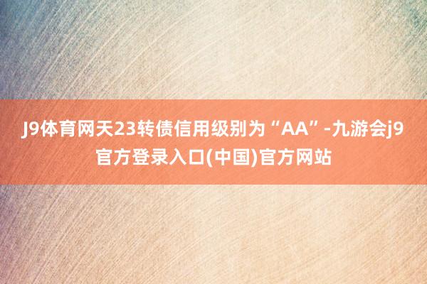 J9体育网天23转债信用级别为“AA”-九游会j9官方登录入口(中国)官方网站