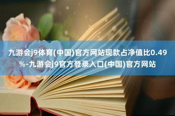 九游会j9体育(中国)官方网站现款占净值比0.49%-九游会j9官方登录入口(中国)官方网站