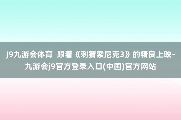 J9九游会体育  跟着《刺猬索尼克3》的精良上映-九游会j9官方登录入口(中国)官方网站
