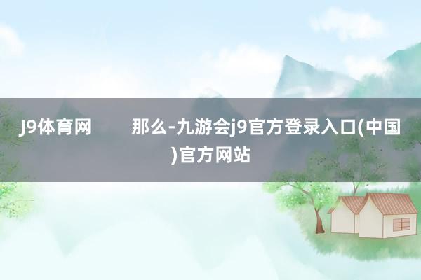 J9体育网        那么-九游会j9官方登录入口(中国)官方网站