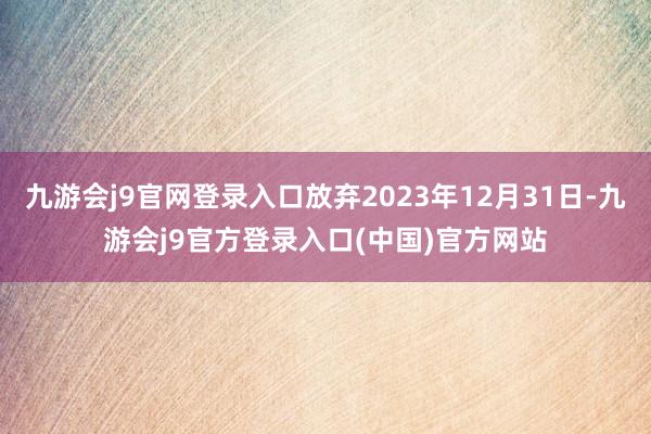 九游会j9官网登录入口放弃2023年12月31日-九游会j9官方登录入口(中国)官方网站