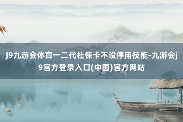 J9九游会体育一二代社保卡不设停用技能-九游会j9官方登录入口(中国)官方网站