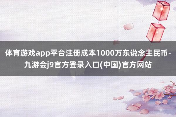 体育游戏app平台注册成本1000万东说念主民币-九游会j9官方登录入口(中国)官方网站