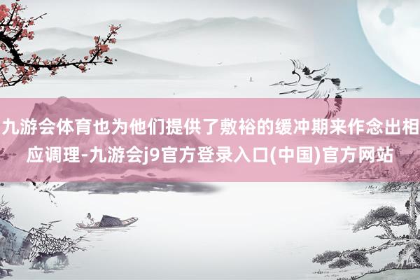 九游会体育也为他们提供了敷裕的缓冲期来作念出相应调理-九游会j9官方登录入口(中国)官方网站