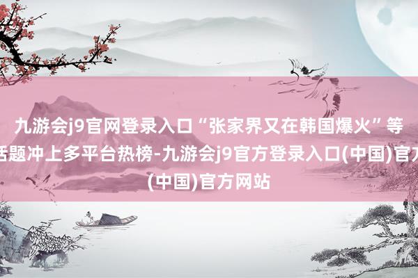 九游会j9官网登录入口“张家界又在韩国爆火”等关联话题冲上多平台热榜-九游会j9官方登录入口(中国)官方网站
