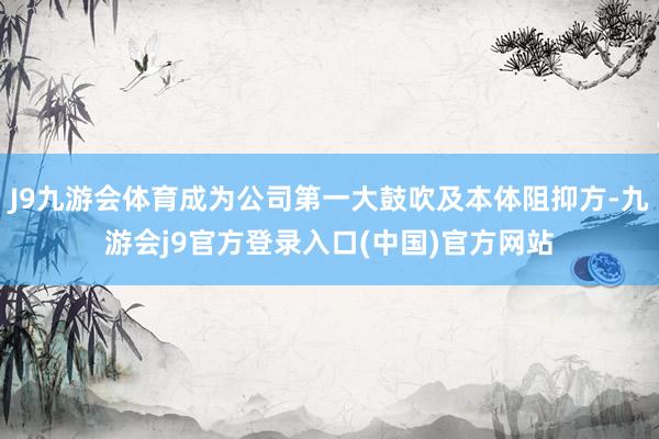 J9九游会体育成为公司第一大鼓吹及本体阻抑方-九游会j9官方登录入口(中国)官方网站