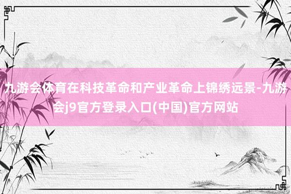 九游会体育在科技革命和产业革命上锦绣远景-九游会j9官方登录入口(中国)官方网站
