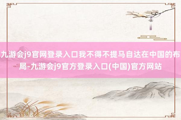 九游会j9官网登录入口我不得不提马自达在中国的布局-九游会j9官方登录入口(中国)官方网站