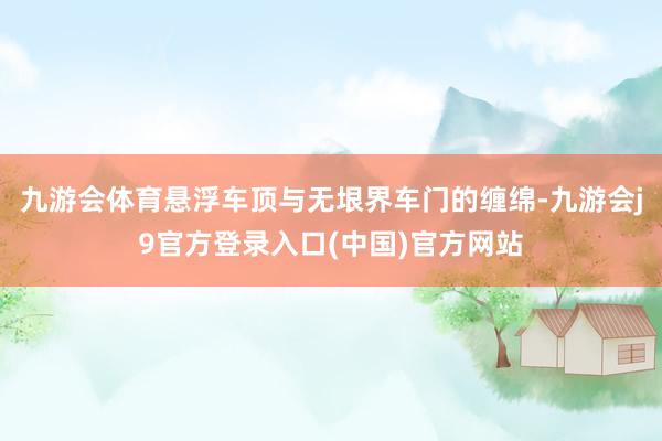 九游会体育悬浮车顶与无垠界车门的缠绵-九游会j9官方登录入口(中国)官方网站