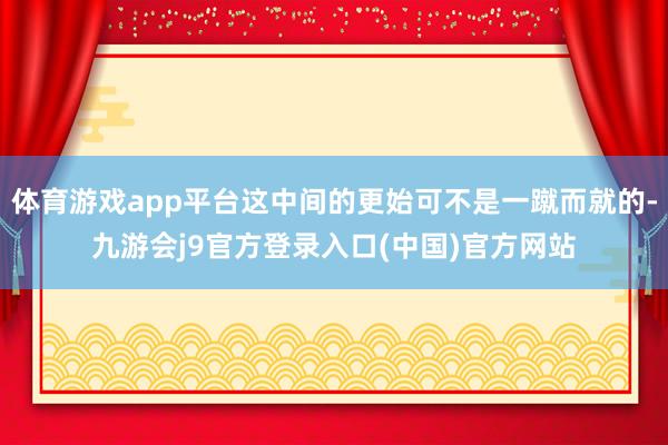 体育游戏app平台这中间的更始可不是一蹴而就的-九游会j9官方登录入口(中国)官方网站