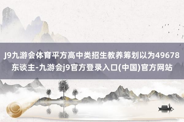 J9九游会体育平方高中类招生教养筹划以为49678东谈主-九游会j9官方登录入口(中国)官方网站