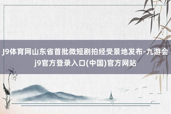 J9体育网山东省首批微短剧拍经受景地发布-九游会j9官方登录入口(中国)官方网站