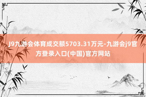 J9九游会体育成交额5703.31万元-九游会j9官方登录入口(中国)官方网站