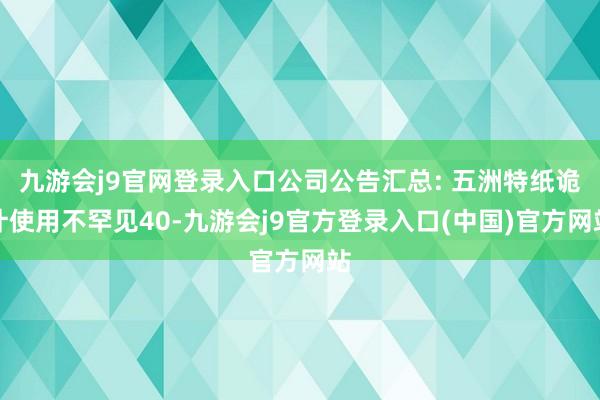 九游会j9官网登录入口公司公告汇总: 五洲特纸诡计使用不罕见40-九游会j9官方登录入口(中国)官方网站