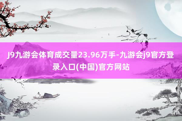 J9九游会体育成交量23.96万手-九游会j9官方登录入口(中国)官方网站