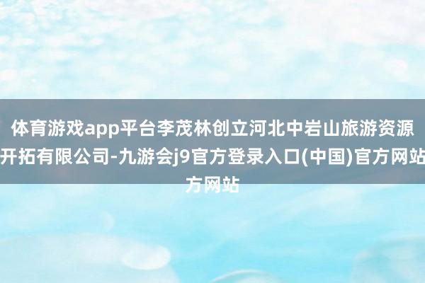体育游戏app平台李茂林创立河北中岩山旅游资源开拓有限公司-九游会j9官方登录入口(中国)官方网站
