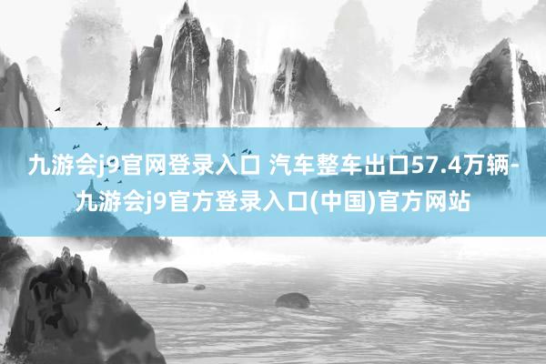 九游会j9官网登录入口 汽车整车出口57.4万辆-九游会j9官方登录入口(中国)官方网站