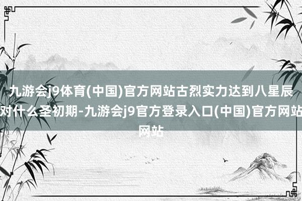 九游会j9体育(中国)官方网站古烈实力达到八星辰对什么圣初期-九游会j9官方登录入口(中国)官方网站