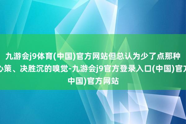 九游会j9体育(中国)官方网站但总认为少了点那种出野心策、决胜沉的嗅觉-九游会j9官方登录入口(中国)官方网站