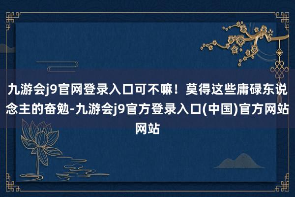 九游会j9官网登录入口可不嘛!莫得这些庸碌东说念主的奋勉-九游会j9官方登录入口(中国)官方网站