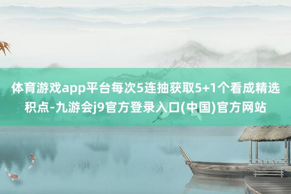 体育游戏app平台每次5连抽获取5+1个看成精选积点-九游会j9官方登录入口(中国)官方网站