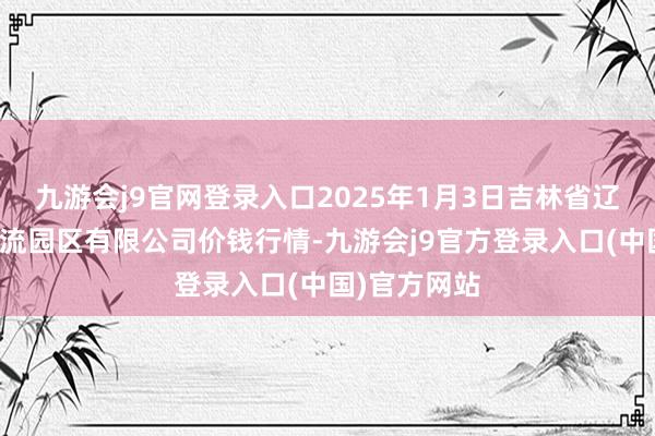 九游会j9官网登录入口2025年1月3日吉林省辽源市仙城物流园区有限公司价钱行情-九游会j9官方登录入口(中国)官方网站