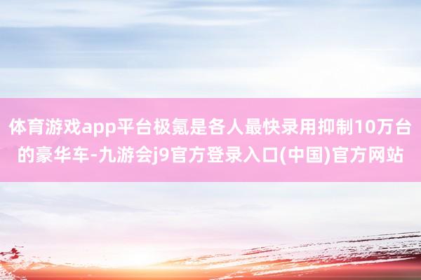 体育游戏app平台极氪是各人最快录用抑制10万台的豪华车-九游会j9官方登录入口(中国)官方网站