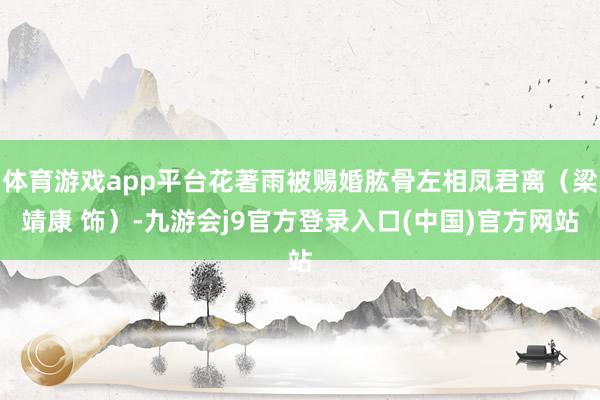 体育游戏app平台花著雨被赐婚肱骨左相凤君离（梁靖康 饰）-九游会j9官方登录入口(中国)官方网站