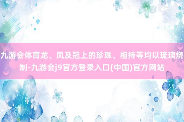 九游会体育龙、凤及冠上的珍珠、相持等均以琉璃烧制-九游会j9官方登录入口(中国)官方网站