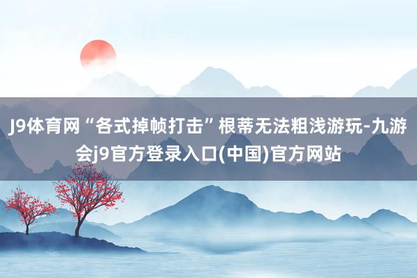 J9体育网“各式掉帧打击”根蒂无法粗浅游玩-九游会j9官方登录入口(中国)官方网站