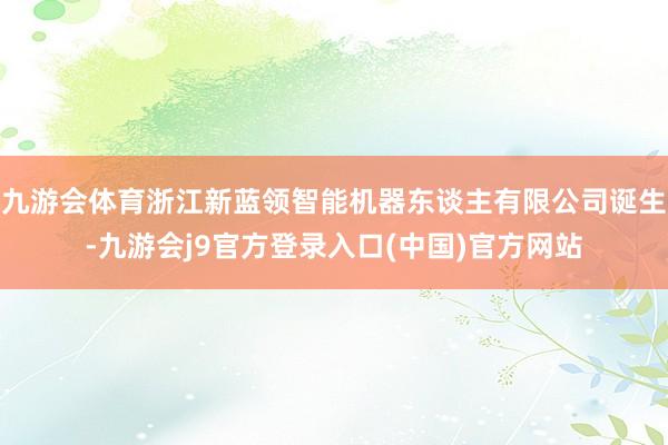 九游会体育浙江新蓝领智能机器东谈主有限公司诞生-九游会j9官方登录入口(中国)官方网站