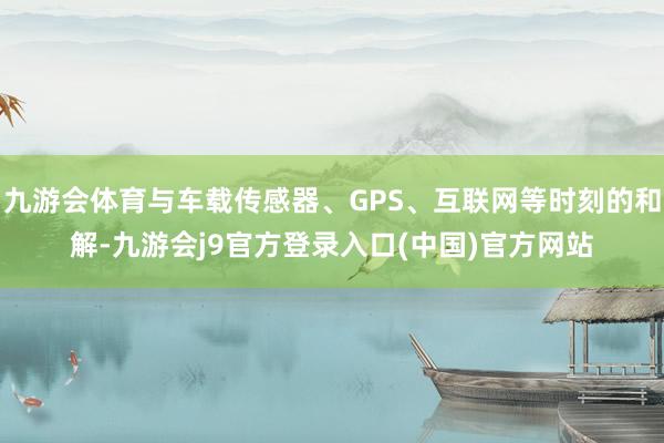 九游会体育与车载传感器、GPS、互联网等时刻的和解-九游会j9官方登录入口(中国)官方网站