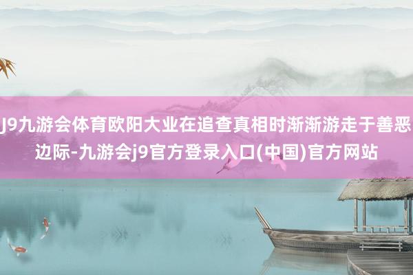 J9九游会体育欧阳大业在追查真相时渐渐游走于善恶边际-九游会j9官方登录入口(中国)官方网站