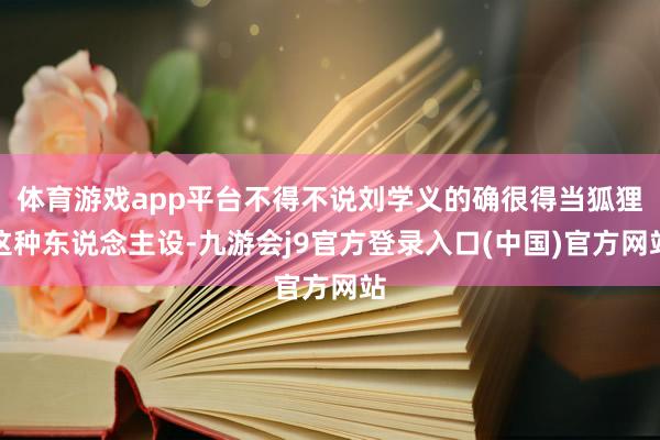 体育游戏app平台不得不说刘学义的确很得当狐狸这种东说念主设-九游会j9官方登录入口(中国)官方网站