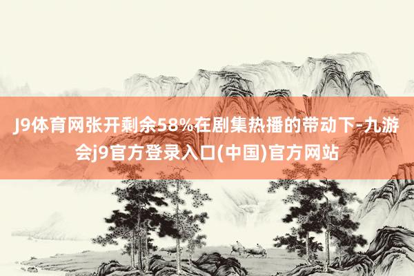 J9体育网张开剩余58%在剧集热播的带动下-九游会j9官方登录入口(中国)官方网站