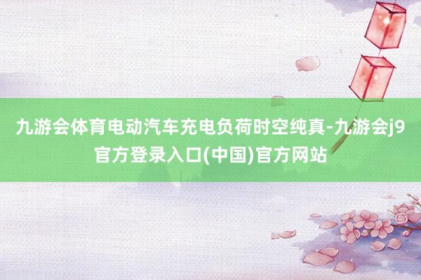 九游会体育电动汽车充电负荷时空纯真-九游会j9官方登录入口(中国)官方网站