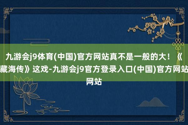 九游会j9体育(中国)官方网站真不是一般的大！《藏海传》这戏-九游会j9官方登录入口(中国)官方网站