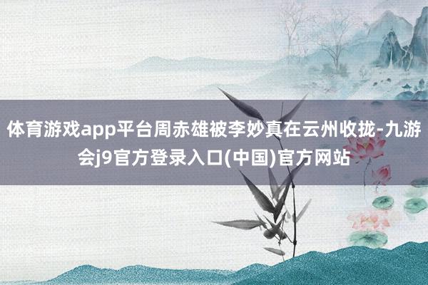 体育游戏app平台周赤雄被李妙真在云州收拢-九游会j9官方登录入口(中国)官方网站