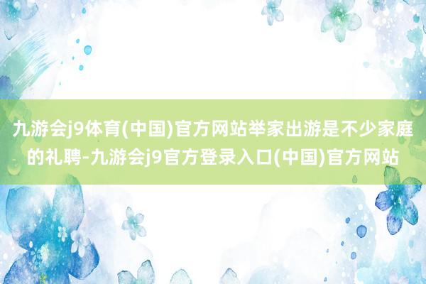 九游会j9体育(中国)官方网站举家出游是不少家庭的礼聘-九游会j9官方登录入口(中国)官方网站