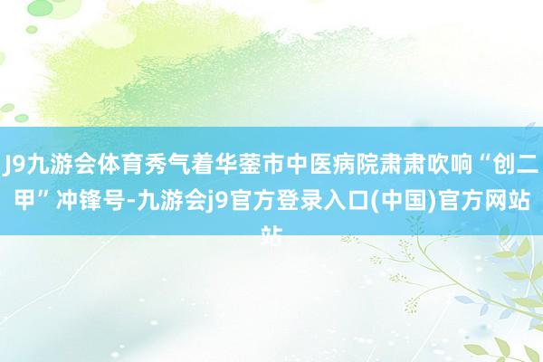 J9九游会体育秀气着华蓥市中医病院肃肃吹响“创二甲”冲锋号-九游会j9官方登录入口(中国)官方网站
