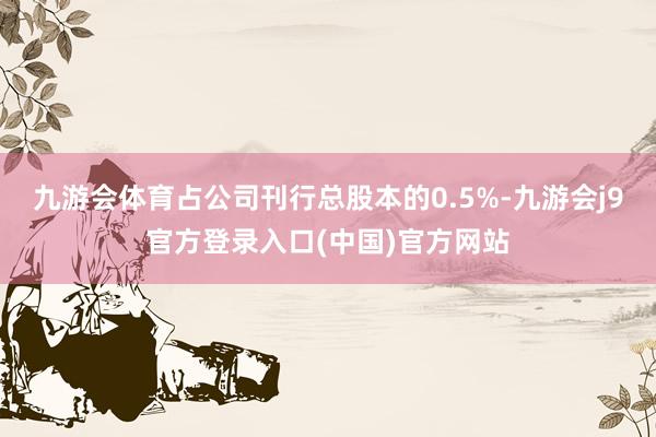 九游会体育占公司刊行总股本的0.5%-九游会j9官方登录入口(中国)官方网站