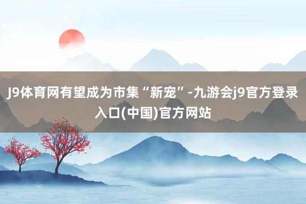 J9体育网有望成为市集“新宠”-九游会j9官方登录入口(中国)官方网站