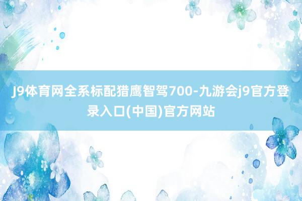 J9体育网全系标配猎鹰智驾700-九游会j9官方登录入口(中国)官方网站