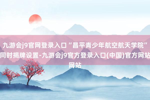 九游会j9官网登录入口“昌平青少年航空航天学院”同时揭牌设置-九游会j9官方登录入口(中国)官方网站